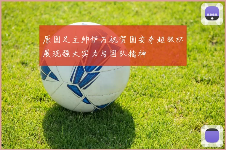 原国足主帅伊万祝贺国安夺超级杯展现强大实力与团队精神