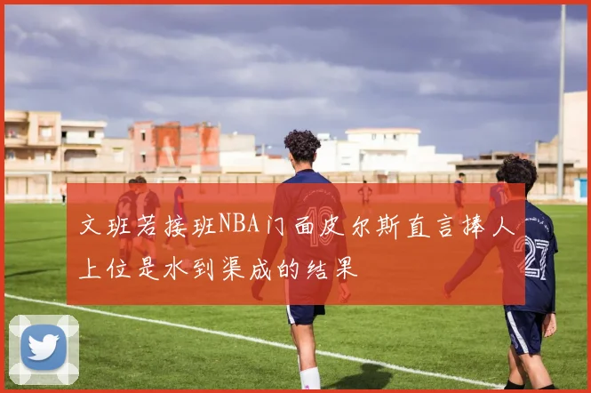 文班若接班NBA门面皮尔斯直言捧人上位是水到渠成的结果