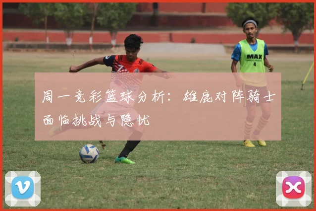 周一竞彩篮球分析：雄鹿对阵骑士面临挑战与隐忧