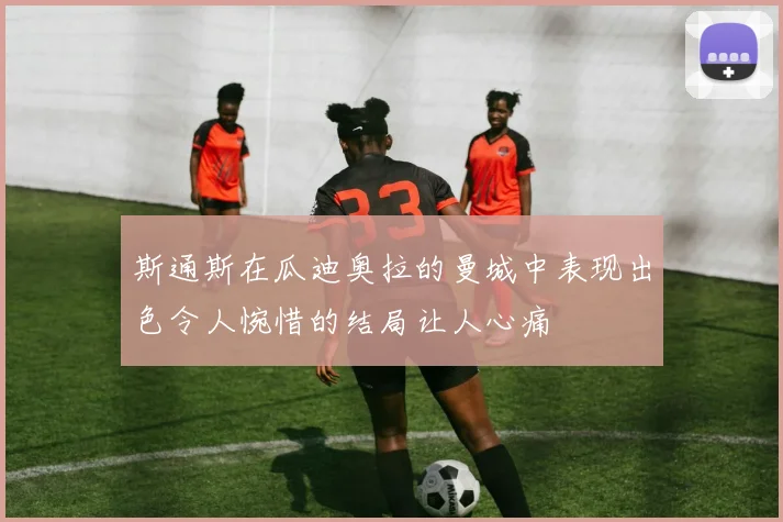 斯通斯在瓜迪奥拉的曼城中表现出色令人惋惜的结局让人心痛