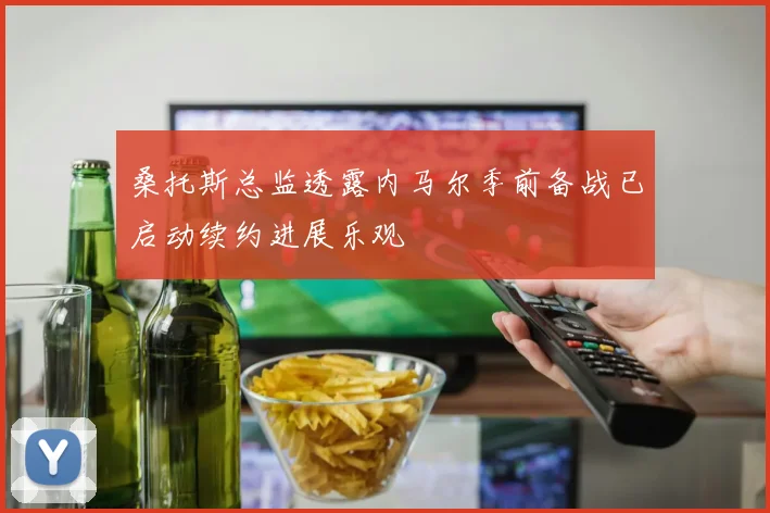 桑托斯总监透露内马尔季前备战已启动续约进展乐观