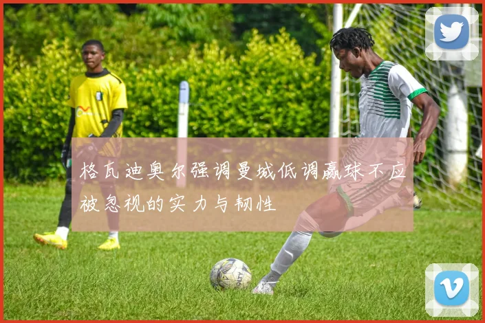 格瓦迪奥尔强调曼城低调赢球不应被忽视的实力与韧性