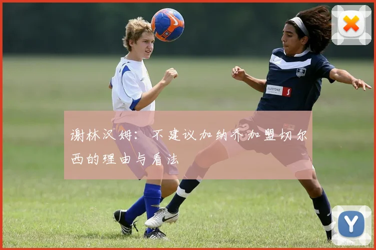 谢林汉姆：不建议加纳乔加盟切尔西的理由与看法