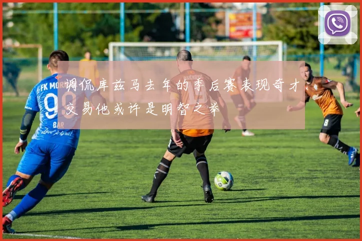 调侃库兹马去年的季后赛表现奇才交易他或许是明智之举