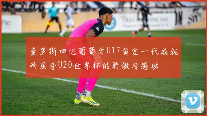 奎罗斯回忆葡萄牙U17黄金一代成就两度夺U20世界杯的骄傲与感动