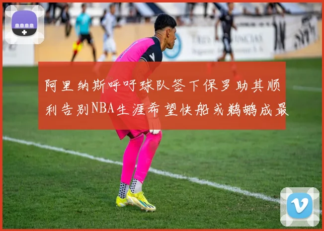 阿里纳斯呼吁球队签下保罗助其顺利告别NBA生涯希望快船或鹈鹕成最佳选择