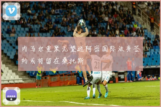 内马尔重聚无望迈阿密国际放弃签约或将留在桑托斯