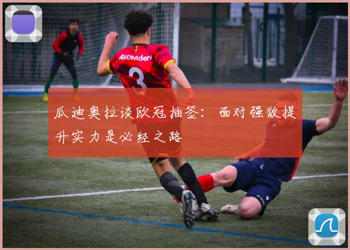瓜迪奥拉谈欧冠抽签：面对强敌提升实力是必经之路
