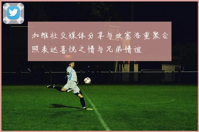 加维社交媒体分享与坎塞洛重聚合照表达喜悦之情与兄弟情谊