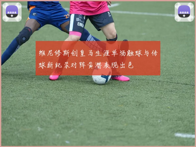 维尼修斯创皇马生涯单场触球与传球新纪录对阵黄潜表现出色
