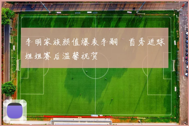 李明家族颜值爆表李嗣镕首秀进球姐姐赛后温馨祝贺