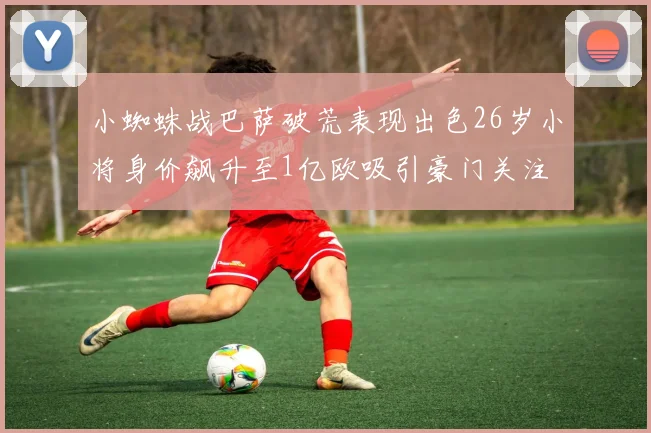 小蜘蛛战巴萨破荒表现出色26岁小将身价飙升至1亿欧吸引豪门关注