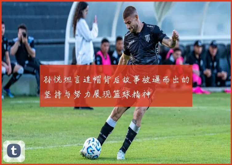 孙悦坦言追帽背后故事被逼而出的坚持与努力展现篮球精神