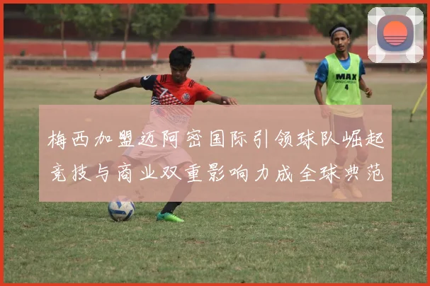 梅西加盟迈阿密国际引领球队崛起竞技与商业双重影响力成全球典范