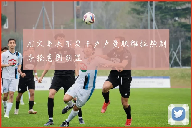 尤文坚决不卖卡卢卢曼联维拉热刺争抢意图明显