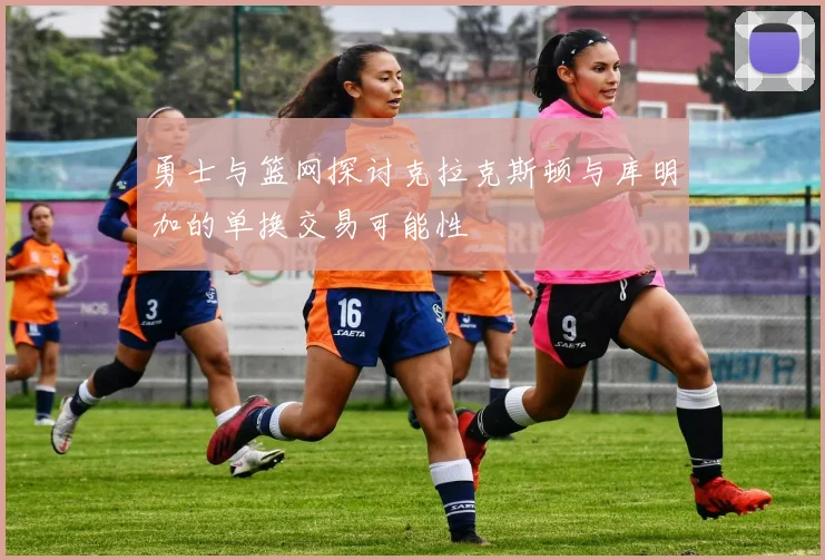 勇士与篮网探讨克拉克斯顿与库明加的单换交易可能性