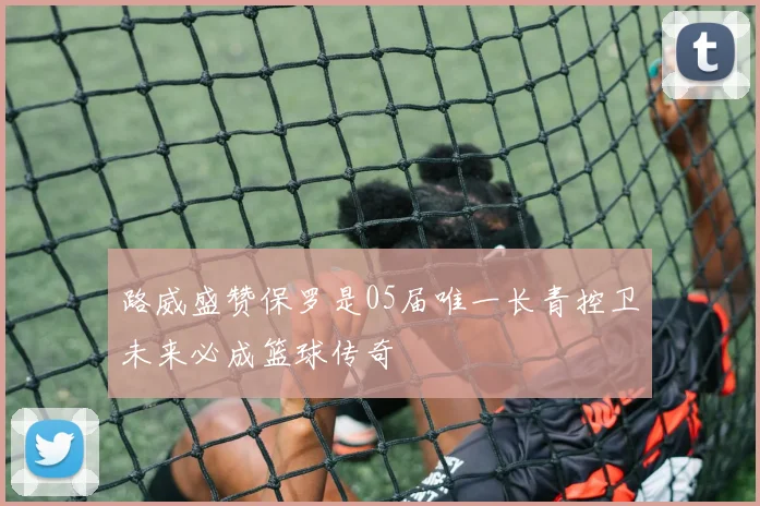 路威盛赞保罗是05届唯一长青控卫未来必成篮球传奇