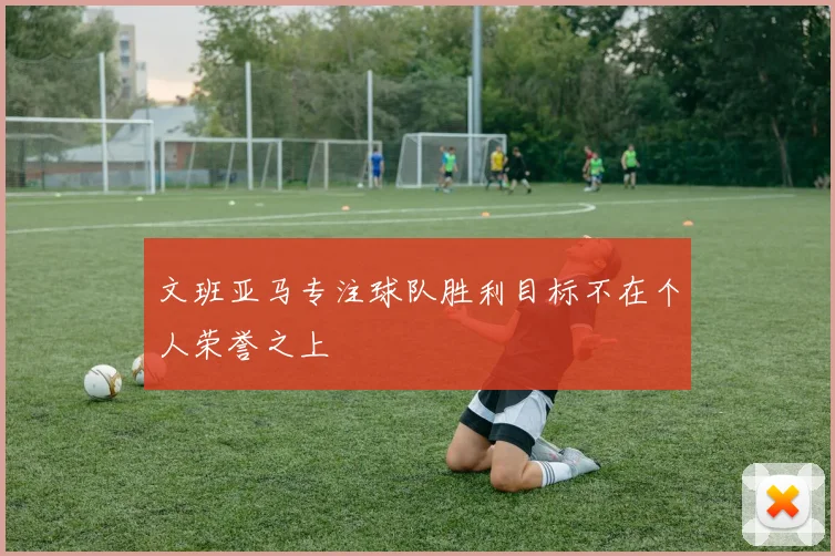文班亚马专注球队胜利目标不在个人荣誉之上