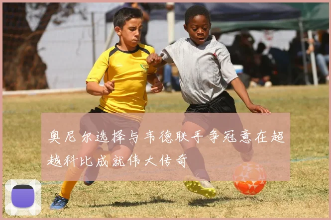 奥尼尔选择与韦德联手争冠意在超越科比成就伟大传奇