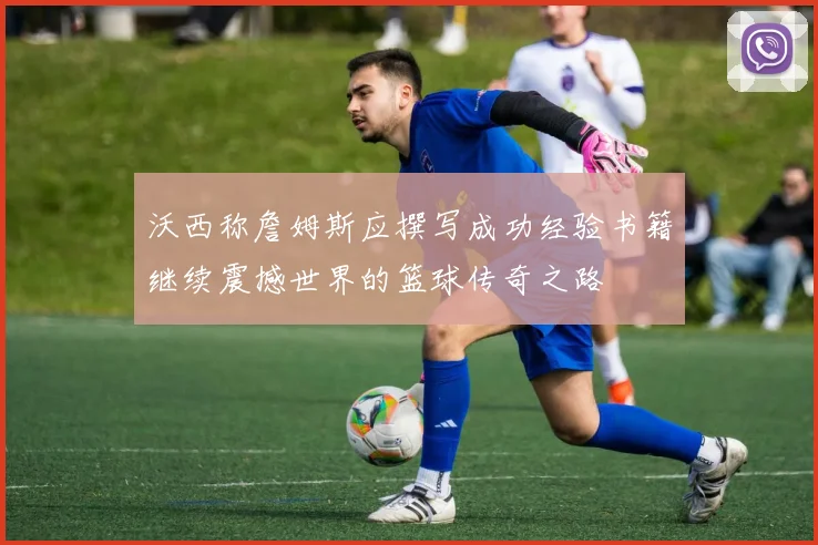沃西称詹姆斯应撰写成功经验书籍继续震撼世界的篮球传奇之路