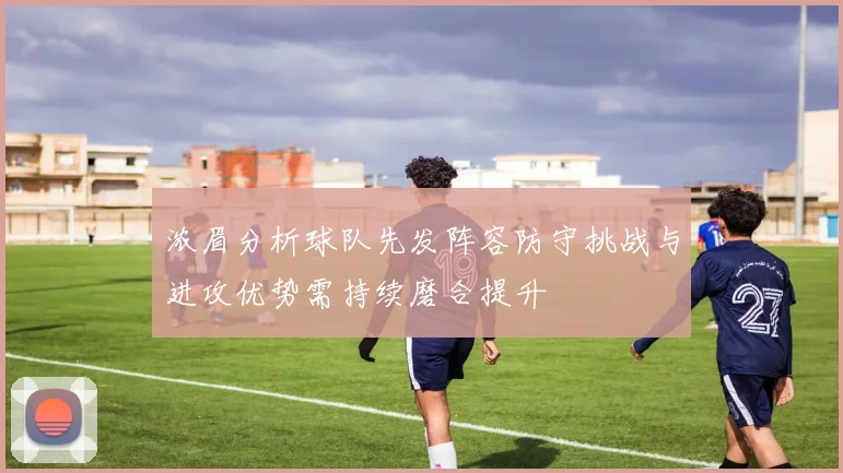 浓眉分析球队先发阵容防守挑战与进攻优势需持续磨合提升