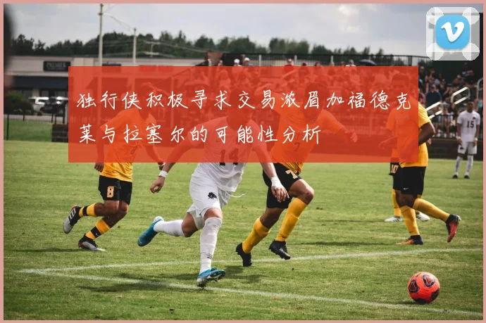 独行侠积极寻求交易浓眉加福德克莱与拉塞尔的可能性分析