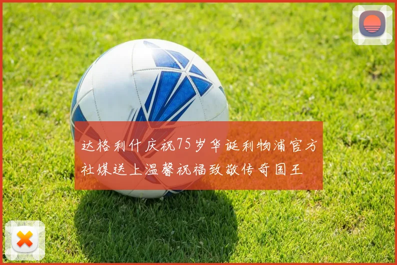 达格利什庆祝75岁华诞利物浦官方社媒送上温馨祝福致敬传奇国王