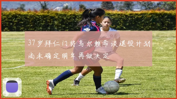 37岁拜仁门将乌尔赖希谈退役计划尚未确定明年再做决定