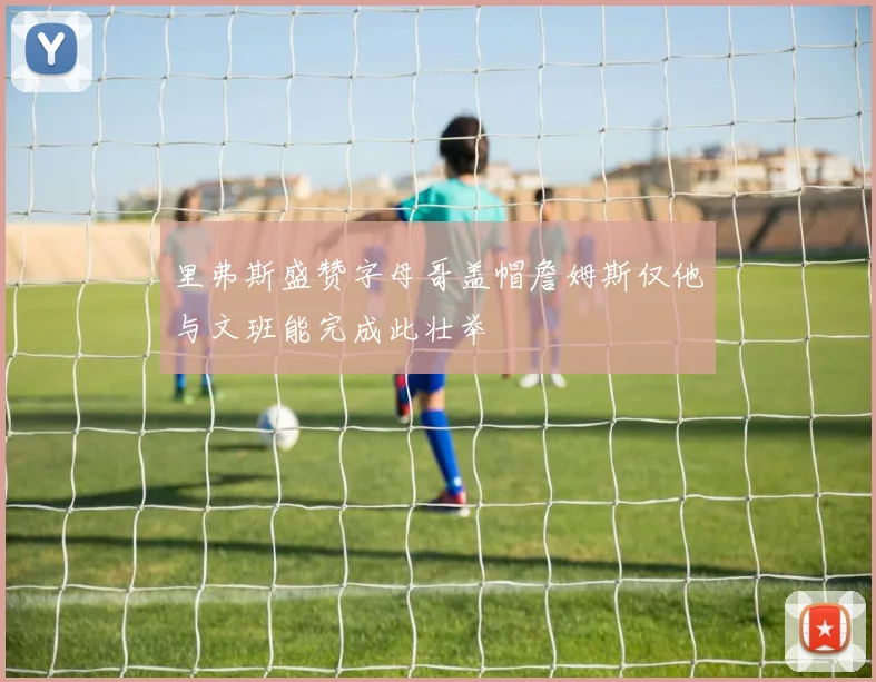 里弗斯盛赞字母哥盖帽詹姆斯仅他与文班能完成此壮举