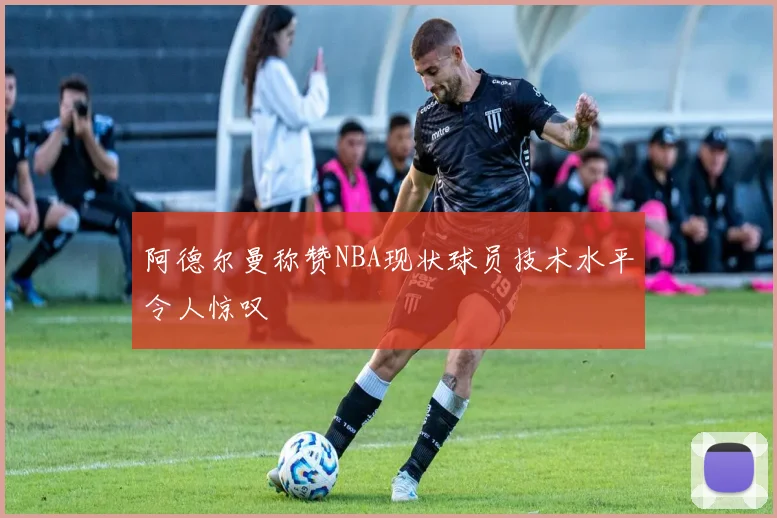 阿德尔曼称赞NBA现状球员技术水平令人惊叹