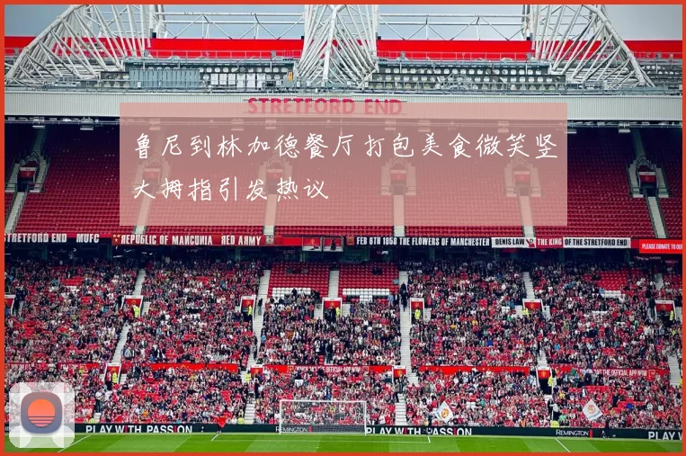 鲁尼到林加德餐厅打包美食微笑竖大拇指引发热议