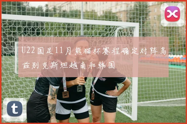 U22国足11月熊猫杯赛程确定对阵乌兹别克斯坦越南和韩国