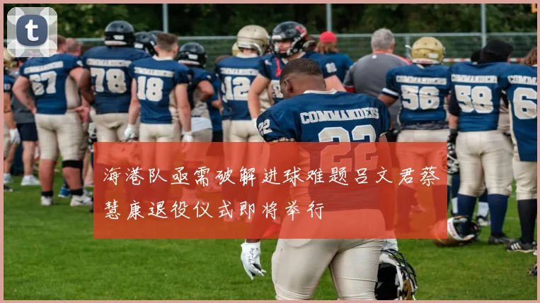 海港队亟需破解进球难题吕文君蔡慧康退役仪式即将举行