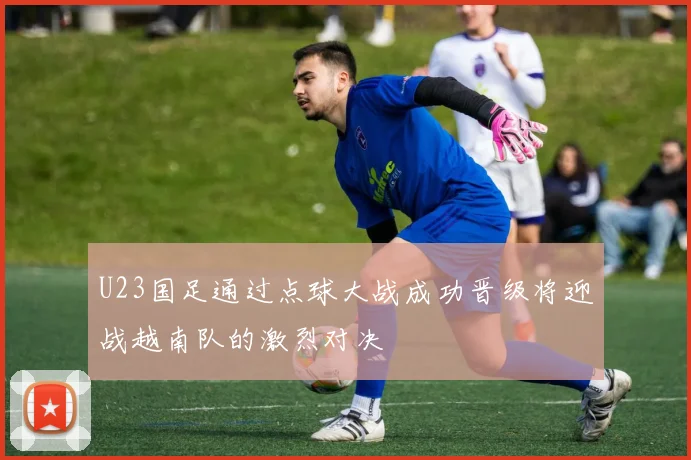 U23国足通过点球大战成功晋级将迎战越南队的激烈对决