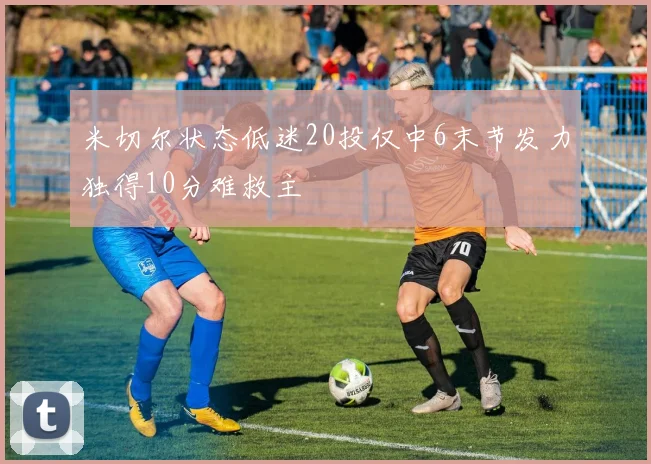 米切尔状态低迷20投仅中6末节发力独得10分难救主