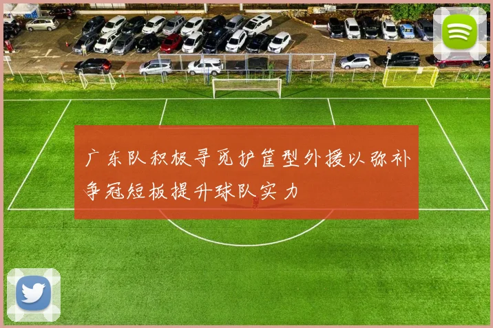 广东队积极寻觅护筐型外援以弥补争冠短板提升球队实力