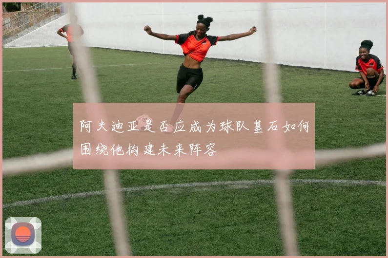 阿夫迪亚是否应成为球队基石如何围绕他构建未来阵容
