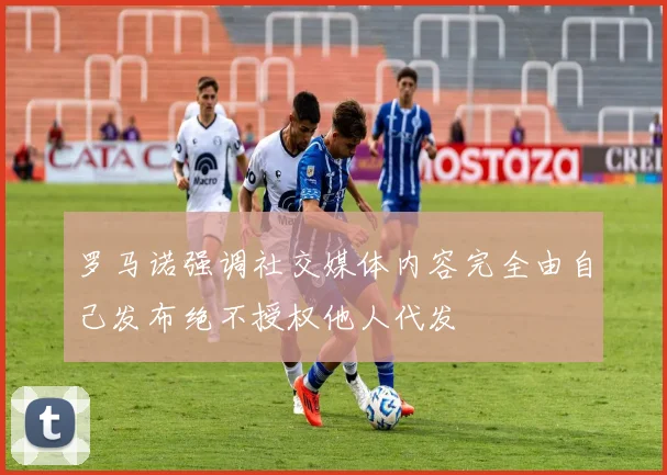 罗马诺强调社交媒体内容完全由自己发布绝不授权他人代发