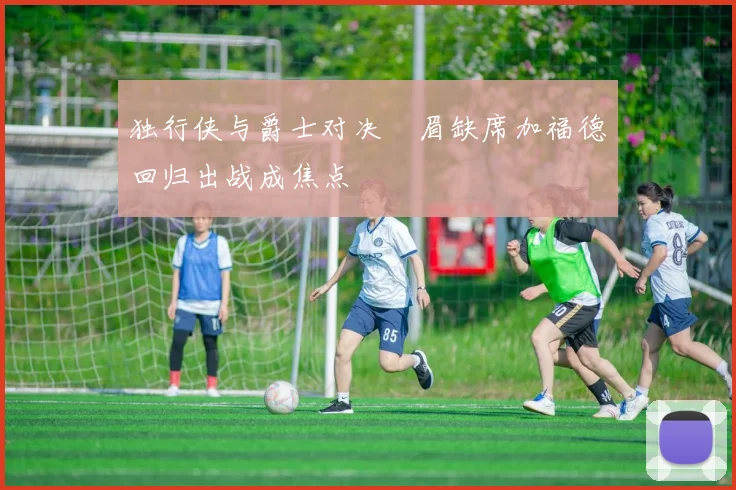 独行侠与爵士对决濃眉缺席加福德回归出战成焦点