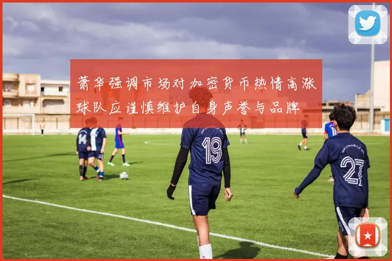萧华强调市场对加密货币热情高涨球队应谨慎维护自身声誉与品牌