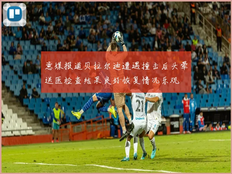 意媒报道贝拉尔迪遭遇撞击后头晕送医检查结果良好恢复情况乐观