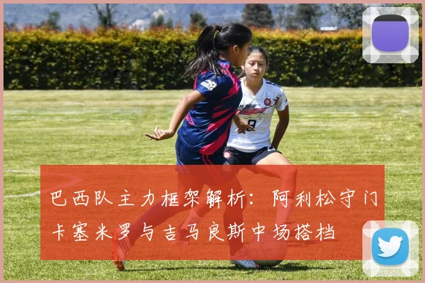 巴西队主力框架解析：阿利松守门卡塞米罗与吉马良斯中场搭档