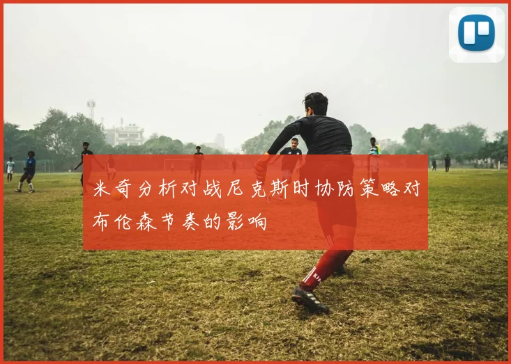 米奇分析对战尼克斯时协防策略对布伦森节奏的影响