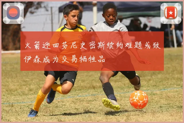 火箭迎回芬尼史密斯续约难题或致伊森成为交易牺牲品