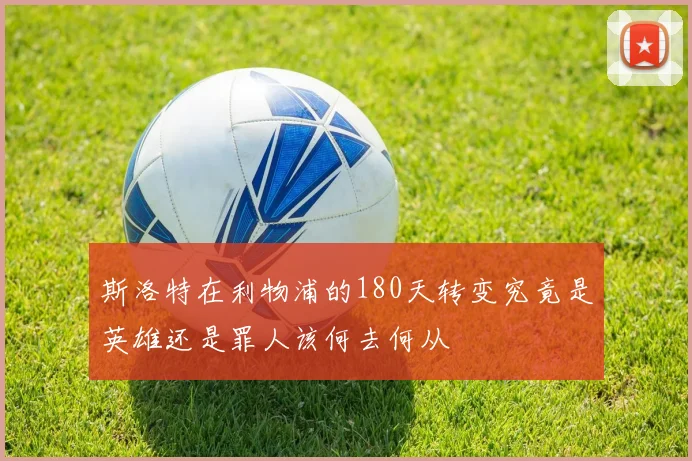 斯洛特在利物浦的180天转变究竟是英雄还是罪人该何去何从